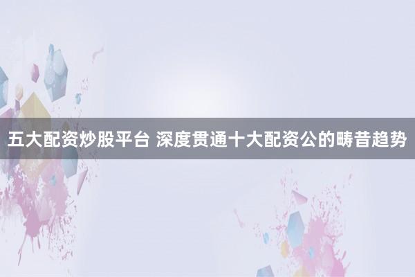 五大配资炒股平台 深度贯通十大配资公的畴昔趋势