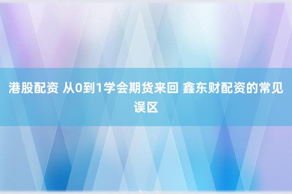 港股配资 从0到1学会期货来回 鑫东财配资的常见误区