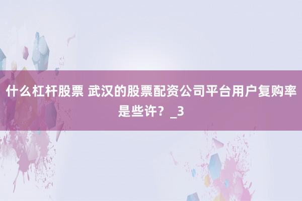 什么杠杆股票 武汉的股票配资公司平台用户复购率是些许？_3