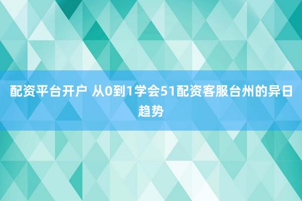 配资平台开户 从0到1学会51配资客服台州的异日趋势