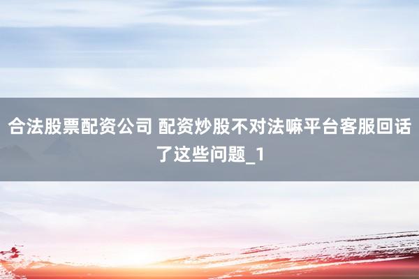 合法股票配资公司 配资炒股不对法嘛平台客服回话了这些问题_1