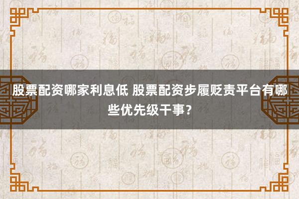 股票配资哪家利息低 股票配资步履贬责平台有哪些优先级干事？