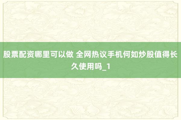 股票配资哪里可以做 全网热议手机何如炒股值得长久使用吗_1