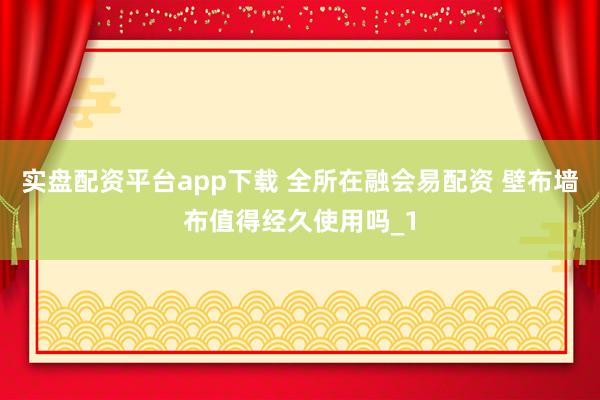 实盘配资平台app下载 全所在融会易配资 壁布墙布值得经久使用吗_1