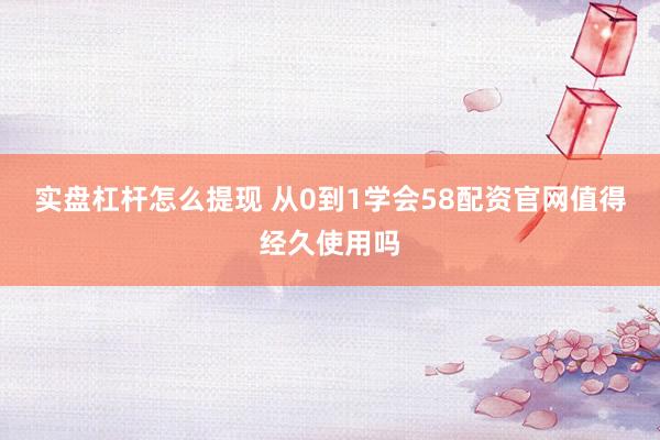 实盘杠杆怎么提现 从0到1学会58配资官网值得经久使用吗