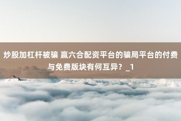 炒股加杠杆被骗 赢六合配资平台的骗局平台的付费与免费版块有何互异？_1