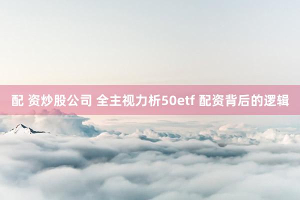 配 资炒股公司 全主视力析50etf 配资背后的逻辑