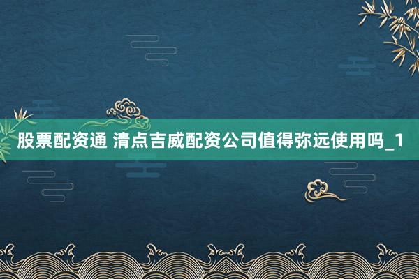 股票配资通 清点吉威配资公司值得弥远使用吗_1