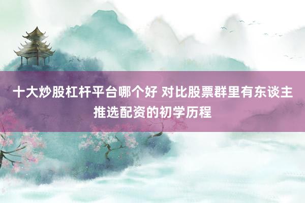 十大炒股杠杆平台哪个好 对比股票群里有东谈主推选配资的初学历程