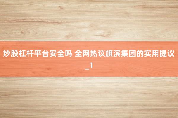 炒股杠杆平台安全吗 全网热议旗滨集团的实用提议_1