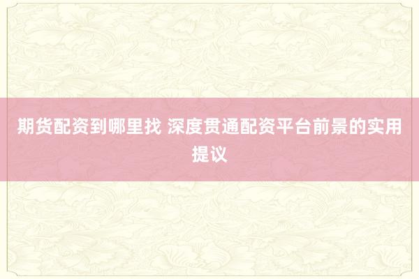 期货配资到哪里找 深度贯通配资平台前景的实用提议
