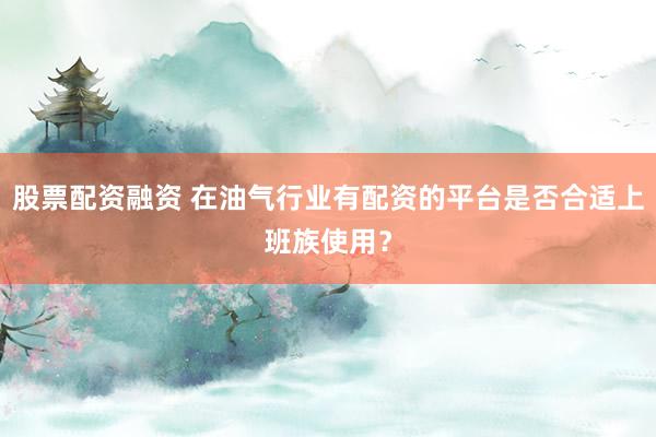 股票配资融资 在油气行业有配资的平台是否合适上班族使用？