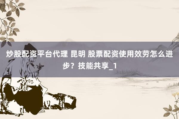 炒股配资平台代理 昆明 股票配资使用效劳怎么进步？技能共享_1