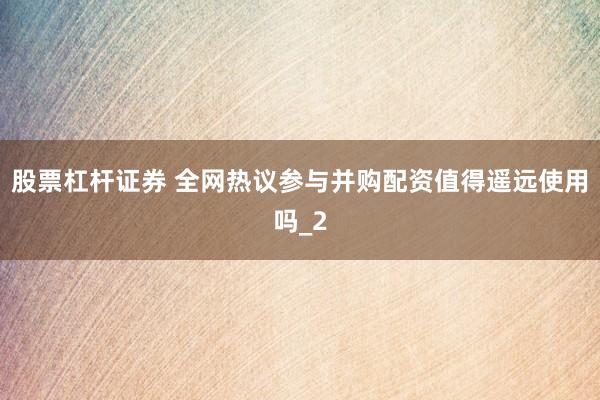 股票杠杆证券 全网热议参与并购配资值得遥远使用吗_2