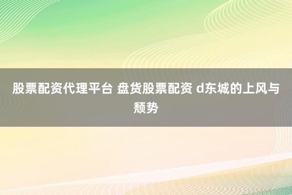 股票配资代理平台 盘货股票配资 d东城的上风与颓势