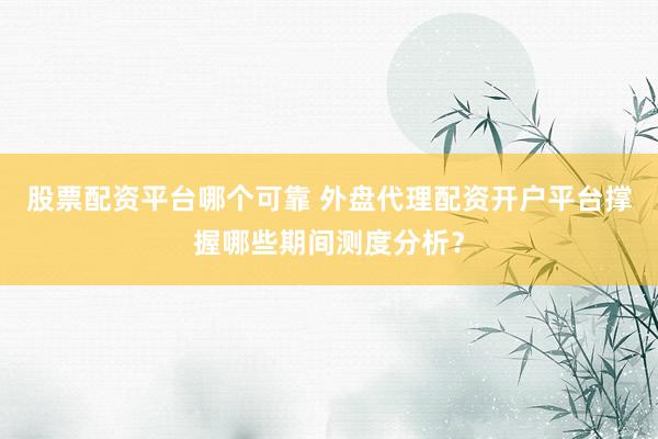 股票配资平台哪个可靠 外盘代理配资开户平台撑握哪些期间测度分析？