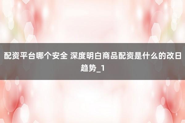 配资平台哪个安全 深度明白商品配资是什么的改日趋势_1