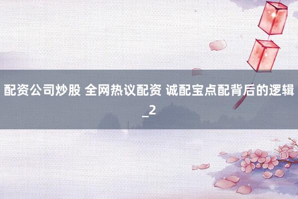 配资公司炒股 全网热议配资 诚配宝点配背后的逻辑_2