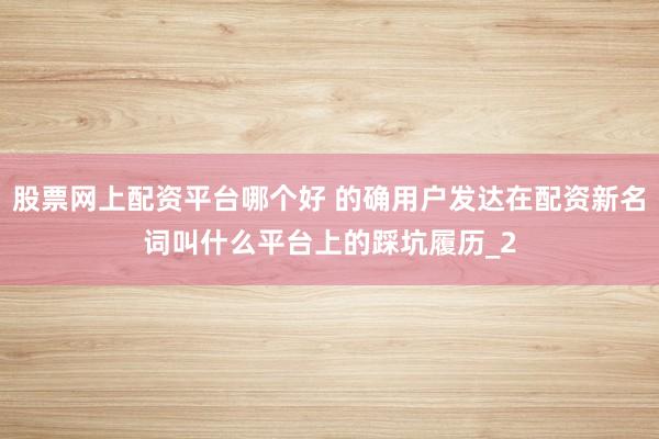 股票网上配资平台哪个好 的确用户发达在配资新名词叫什么平台上的踩坑履历_2