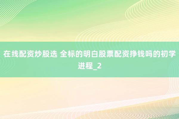 在线配资炒股选 全标的明白股票配资挣钱吗的初学进程_2