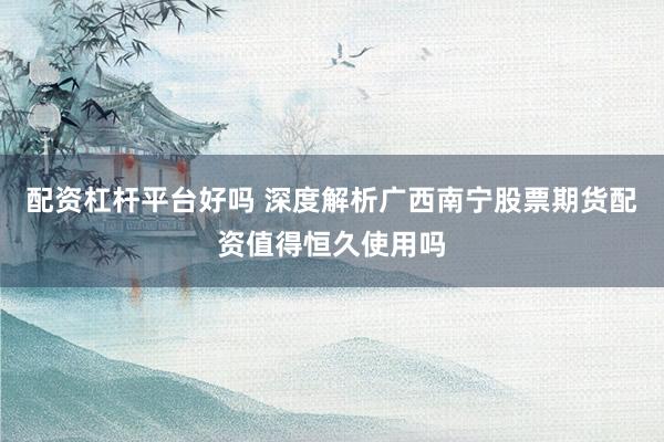配资杠杆平台好吗 深度解析广西南宁股票期货配资值得恒久使用吗