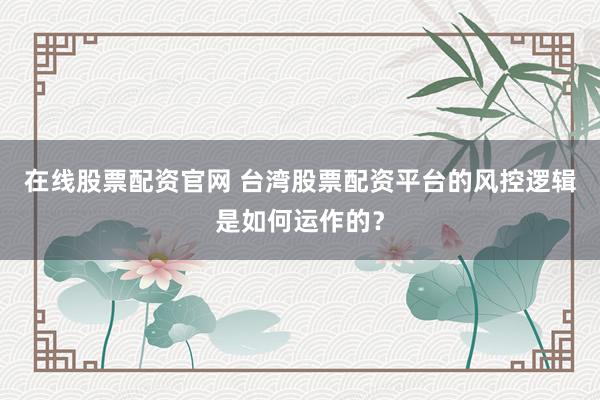 在线股票配资官网 台湾股票配资平台的风控逻辑是如何运作的？
