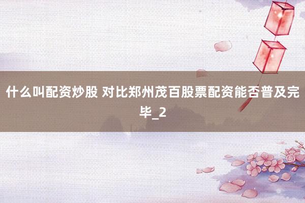 什么叫配资炒股 对比郑州茂百股票配资能否普及完毕_2