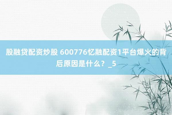 股融贷配资炒股 600776忆融配资1平台爆火的背后原因是什么？_5