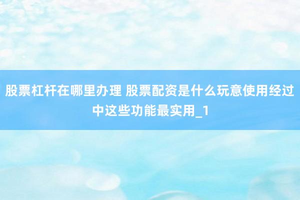 股票杠杆在哪里办理 股票配资是什么玩意使用经过中这些功能最实用_1