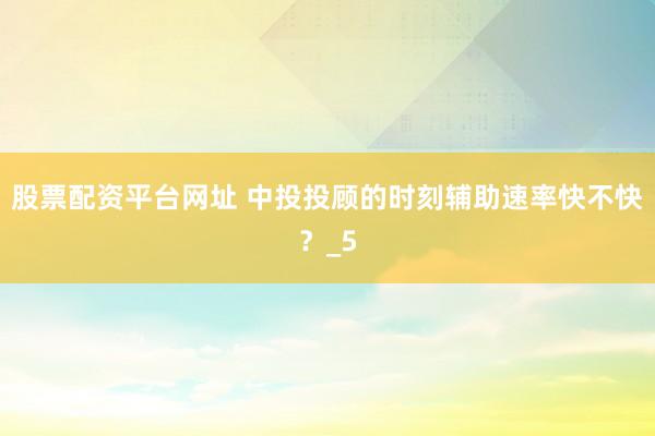 股票配资平台网址 中投投顾的时刻辅助速率快不快？_5