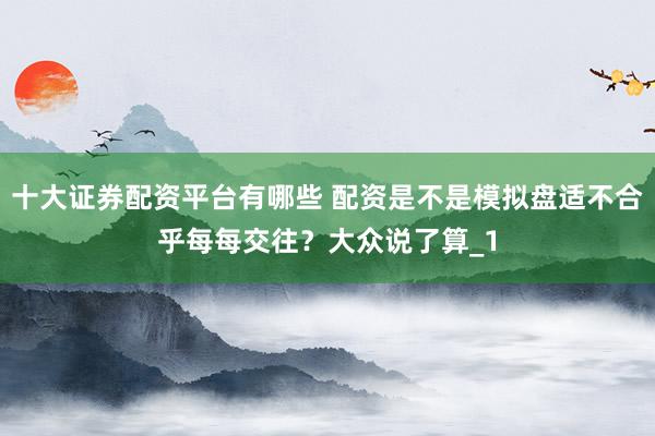 十大证券配资平台有哪些 配资是不是模拟盘适不合乎每每交往？大众说了算_1