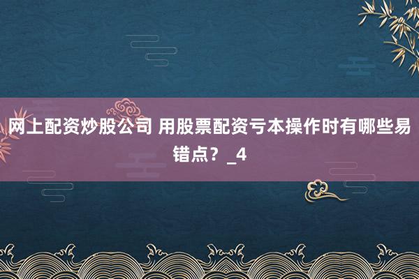 网上配资炒股公司 用股票配资亏本操作时有哪些易错点？_4