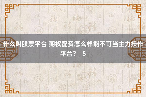 什么叫股票平台 期权配资怎么样能不可当主力操作平台？_5