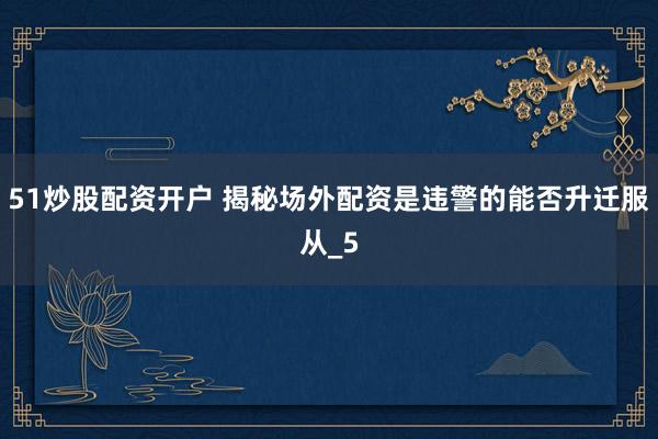 51炒股配资开户 揭秘场外配资是违警的能否升迁服从_5