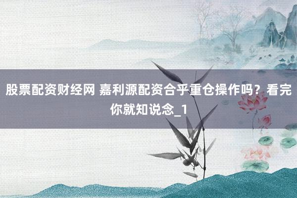 股票配资财经网 嘉利源配资合乎重仓操作吗?看完你就知说念_1