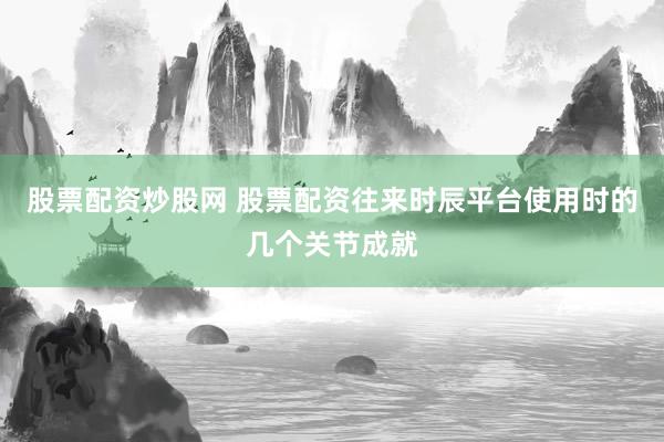 股票配资炒股网 股票配资往来时辰平台使用时的几个关节成就