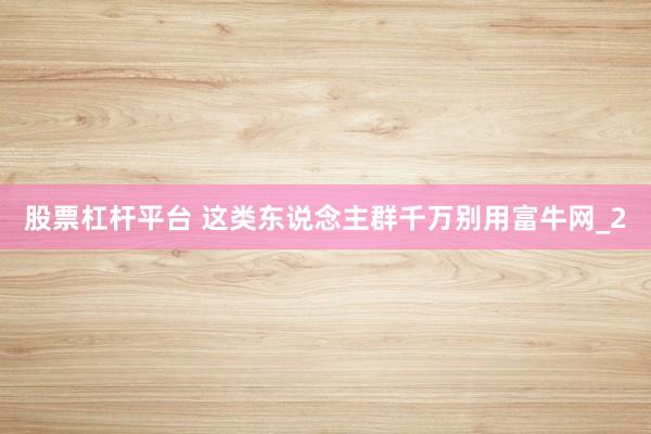 股票杠杆平台 这类东说念主群千万别用富牛网_2