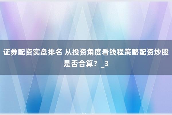 证券配资实盘排名 从投资角度看钱程策略配资炒股是否合算？_3