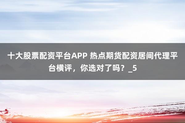 十大股票配资平台APP 热点期货配资居间代理平台横评，你选对了吗？_5
