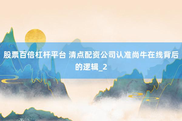 股票百倍杠杆平台 清点配资公司认准尚牛在线背后的逻辑_2