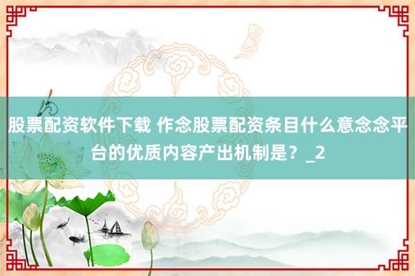股票配资软件下载 作念股票配资条目什么意念念平台的优质内容产出机制是？_2