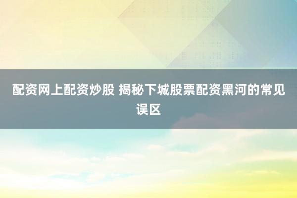 配资网上配资炒股 揭秘下城股票配资黑河的常见误区