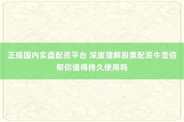 正规国内实盘配资平台 深度理解股票配资牛壹佰帮你值得持久使用吗