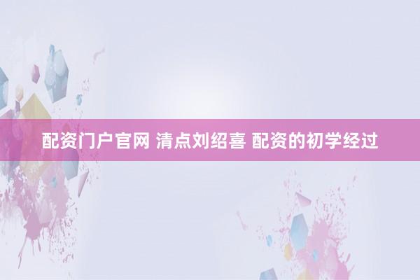 配资门户官网 清点刘绍喜 配资的初学经过