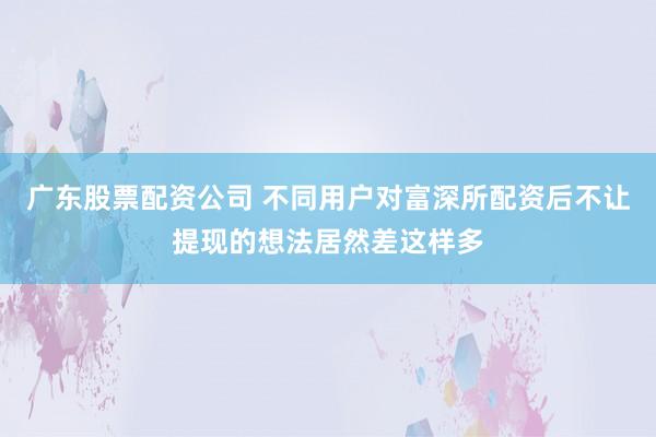 广东股票配资公司 不同用户对富深所配资后不让提现的想法居然差这样多