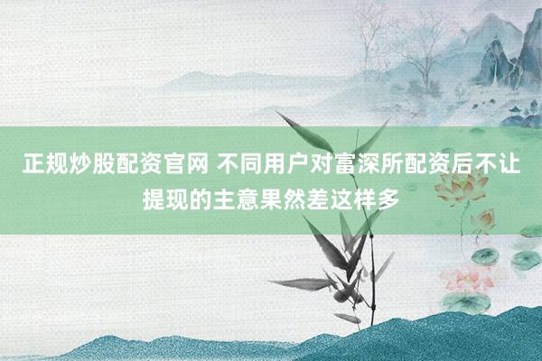 正规炒股配资官网 不同用户对富深所配资后不让提现的主意果然差这样多