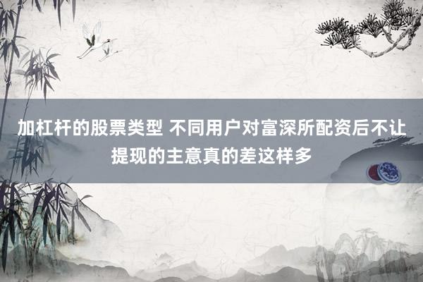 加杠杆的股票类型 不同用户对富深所配资后不让提现的主意真的差这样多