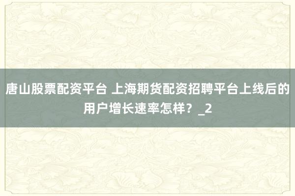 唐山股票配资平台 上海期货配资招聘平台上线后的用户增长速率怎样？_2