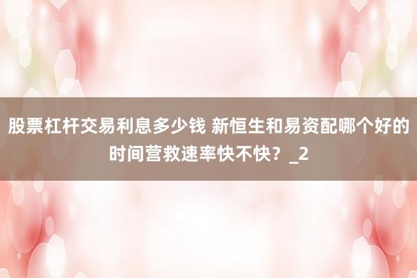 股票杠杆交易利息多少钱 新恒生和易资配哪个好的时间营救速率快不快？_2