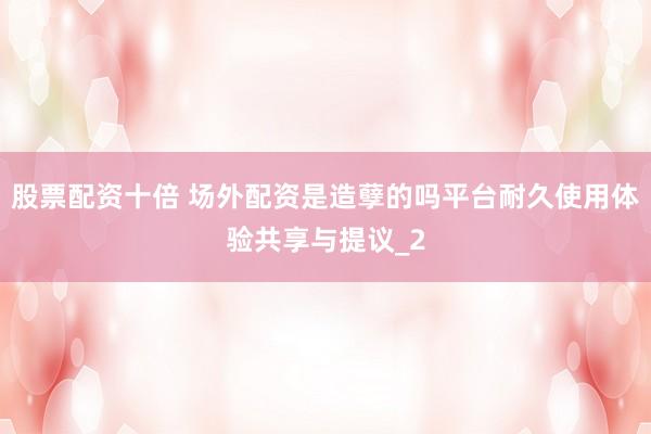 股票配资十倍 场外配资是造孽的吗平台耐久使用体验共享与提议_2